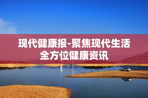 现代健康报-聚焦现代生活全方位健康资讯