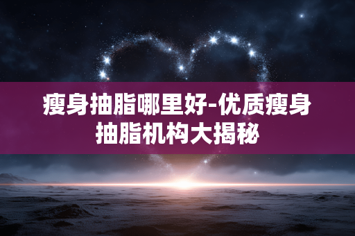 瘦身抽脂哪里好-优质瘦身抽脂机构大揭秘 瘦身抽脂哪里好-优质瘦身抽脂机构大揭秘