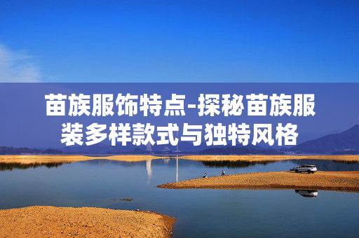 苗族服饰特点-探秘苗族服装多样款式与独特风格 苗族服饰特点-探秘苗族服装多样款式与独特风格