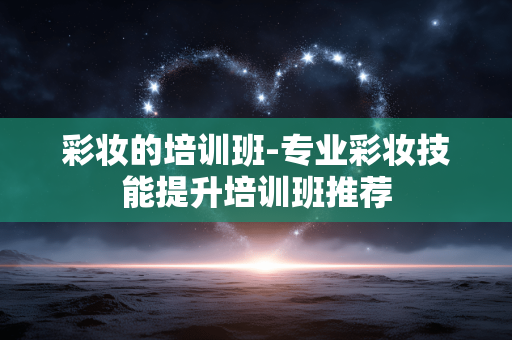 彩妆的培训班-专业彩妆技能提升培训班推荐 彩妆的培训班-专业彩妆技能提升培训班推荐