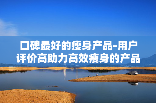 口碑最好的瘦身产品-用户评价高助力高效瘦身的产品 口碑最好的瘦身产品-用户评价高助力高效瘦身的产品