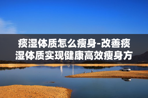 痰湿体质怎么瘦身-改善痰湿体质实现健康高效瘦身方法