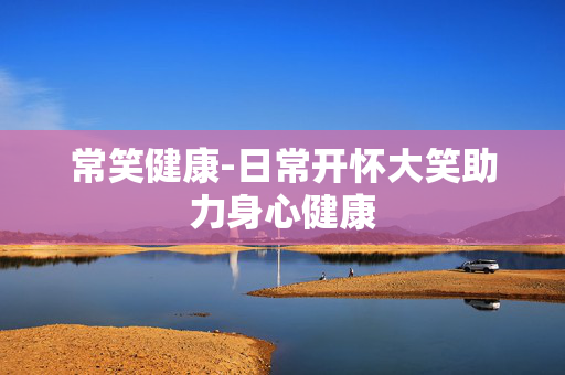 常笑健康-日常开怀大笑助力身心健康