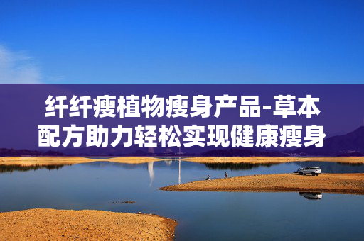 纤纤瘦植物瘦身产品-草本配方助力轻松实现健康瘦身