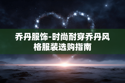 乔丹服饰-时尚耐穿乔丹风格服装选购指南 乔丹服饰-时尚耐穿乔丹风格服装选购指南