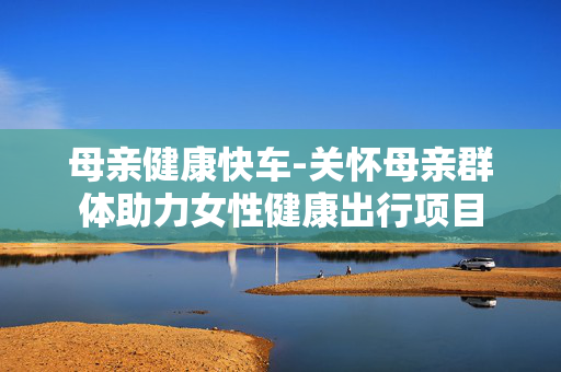 母亲健康快车-关怀母亲群体助力女性健康出行项目