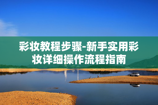 彩妆教程步骤-新手实用彩妆详细操作流程指南 彩妆教程步骤-新手实用彩妆详细操作流程指南