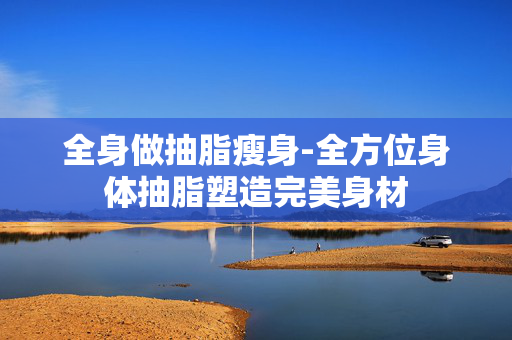 全身做抽脂瘦身-全方位身体抽脂塑造完美身材 全身做抽脂瘦身-全方位身体抽脂塑造完美身材