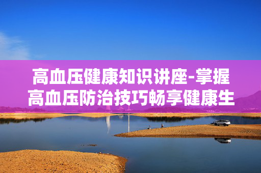 高血压健康知识讲座-掌握高血压防治技巧畅享健康生活