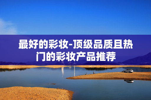 最好的彩妆-顶级品质且热门的彩妆产品推荐 最好的彩妆-顶级品质且热门的彩妆产品推荐