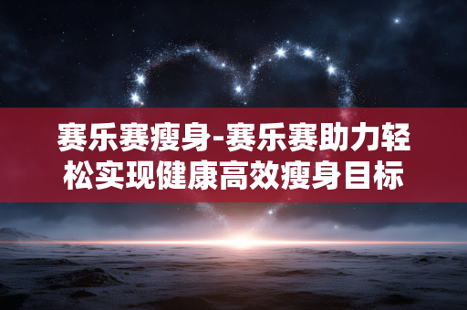 赛乐赛瘦身-赛乐赛助力轻松实现健康高效瘦身目标 赛乐赛瘦身-赛乐赛助力轻松实现健康高效瘦身目标