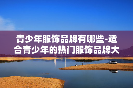 青少年服饰品牌有哪些-适合青少年的热门服饰品牌大盘点 青少年服饰品牌有哪些-适合青少年的热门服饰品牌大盘点