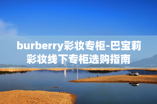 burberry彩妆专柜-巴宝莉彩妆线下专柜选购指南 burberry彩妆专柜-巴宝莉彩妆线下专柜选购指南