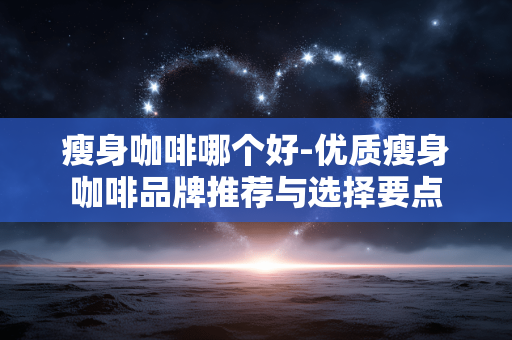 瘦身咖啡哪个好-优质瘦身咖啡品牌推荐与选择要点