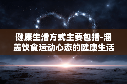 健康生活方式主要包括-涵盖饮食运动心态的健康生活途径