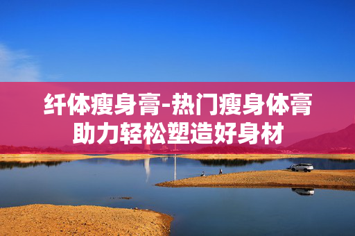 纤体瘦身膏-热门瘦身体膏助力轻松塑造好身材