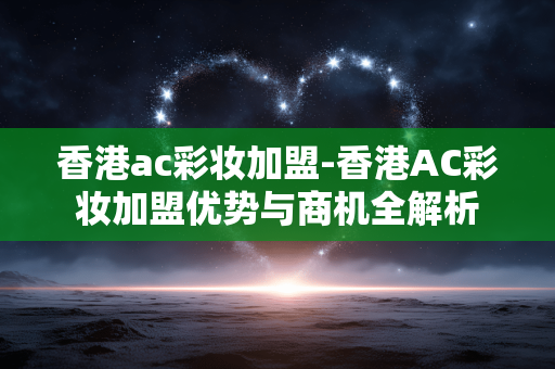 香港ac彩妆加盟-香港AC彩妆加盟优势与商机全解析 香港ac彩妆加盟-香港AC彩妆加盟优势与商机全解析