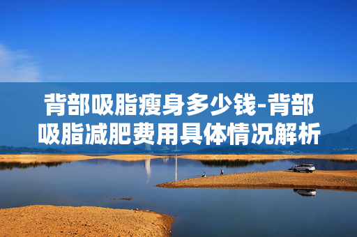 背部吸脂瘦身多少钱-背部吸脂减肥费用具体情况解析