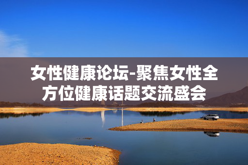 女性健康论坛-聚焦女性全方位健康话题交流盛会