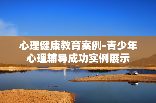 心理健康教育案例-青少年心理辅导成功实例展示