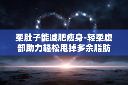 柔肚子能减肥瘦身-轻柔腹部助力轻松甩掉多余脂肪