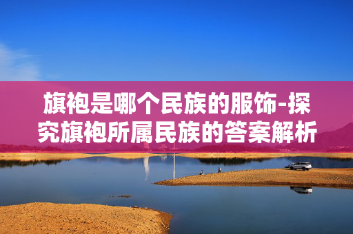旗袍是哪个民族的服饰-探究旗袍所属民族的答案解析