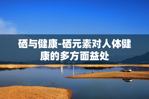硒与健康-硒元素对人体健康的多方面益处