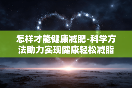 怎样才能健康减肥-科学方法助力实现健康轻松减脂