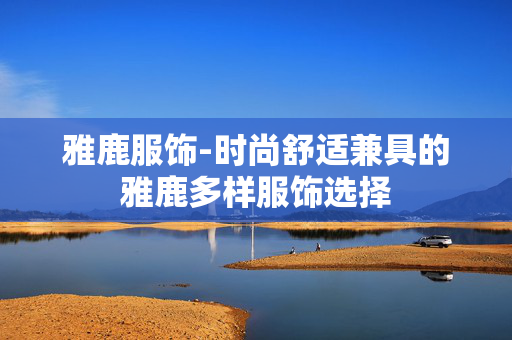 雅鹿服饰-时尚舒适兼具的雅鹿多样服饰选择