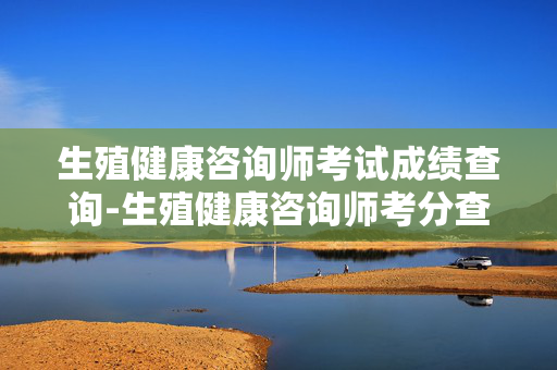 生殖健康咨询师考试成绩查询-生殖健康咨询师考分查询入口及方式