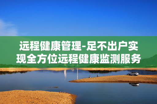 远程健康管理-足不出户实现全方位远程健康监测服务