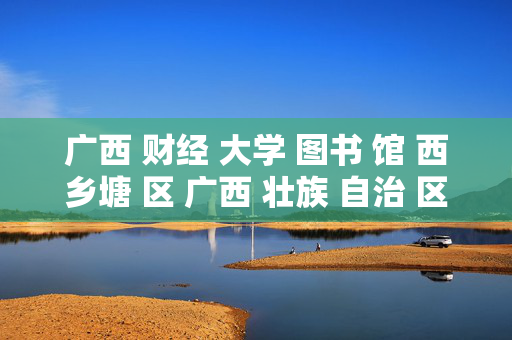 广西 财经 大学 图书 馆 西乡塘 区 广西 壮族 自治 区