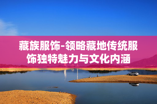 藏族服饰-领略藏地传统服饰独特魅力与文化内涵