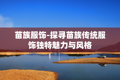 苗族服饰-探寻苗族传统服饰独特魅力与风格