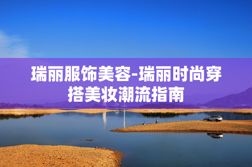 瑞丽服饰美容-瑞丽时尚穿搭美妆潮流指南