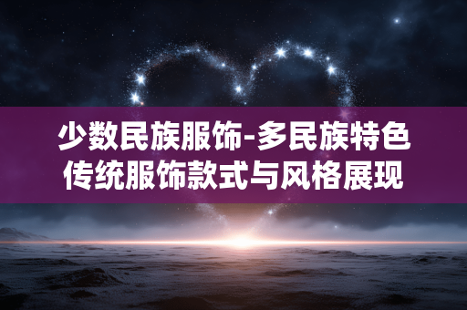 少数民族服饰-多民族特色传统服饰款式与风格展现