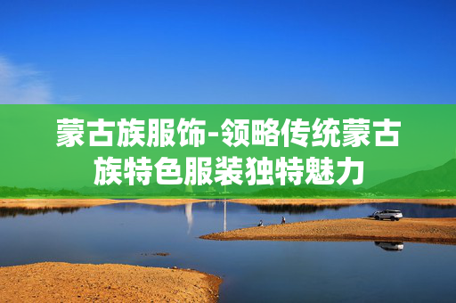 蒙古族服饰-领略传统蒙古族特色服装独特魅力