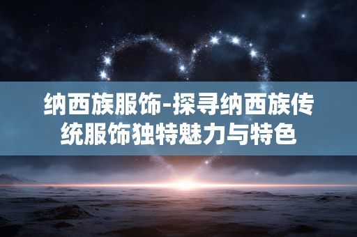 纳西族服饰-探寻纳西族传统服饰独特魅力与特色