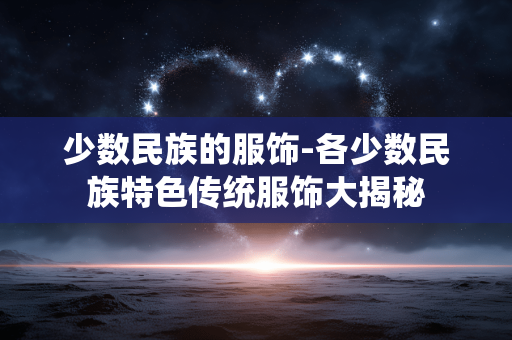 少数民族的服饰-各少数民族特色传统服饰大揭秘 少数民族的服饰-各少数民族特色传统服饰大揭秘