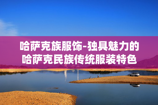 哈萨克族服饰-独具魅力的哈萨克民族传统服装特色