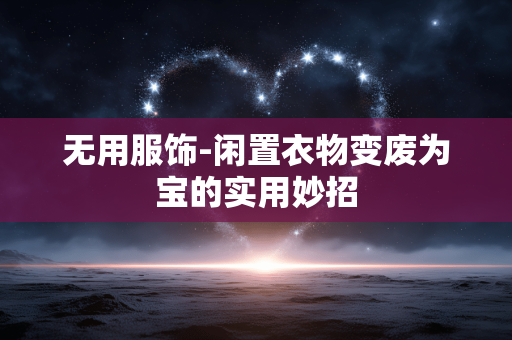 无用服饰-闲置衣物变废为宝的实用妙招