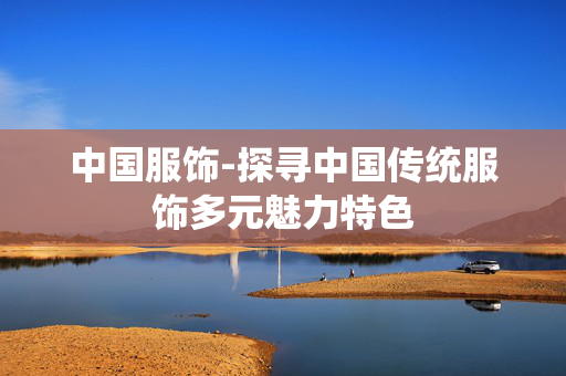 中国服饰-探寻中国传统服饰多元魅力特色