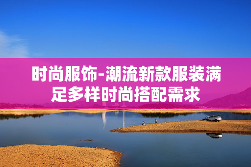 时尚服饰-潮流新款服装满足多样时尚搭配需求 时尚服饰-潮流新款服装满足多样时尚搭配需求
