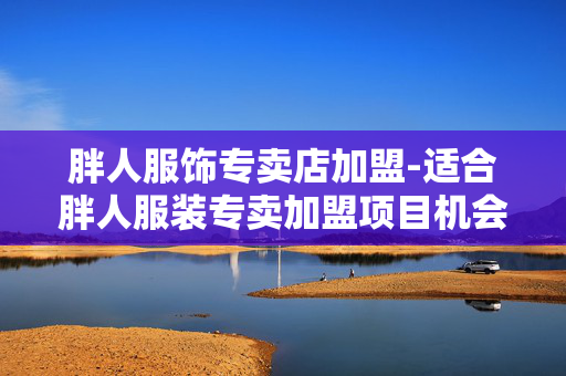 胖人服饰专卖店加盟-适合胖人服装专卖加盟项目机会