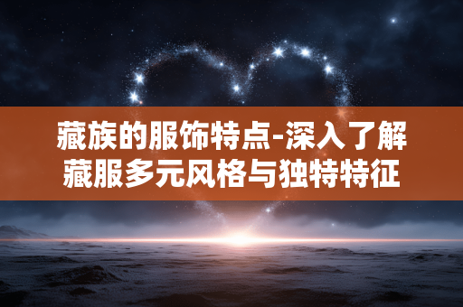 藏族的服饰特点-深入了解藏服多元风格与独特特征