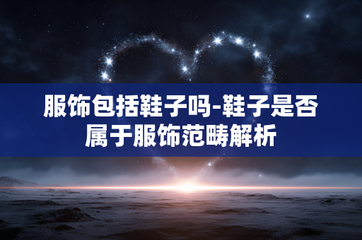 服饰包括鞋子吗-鞋子是否属于服饰范畴解析