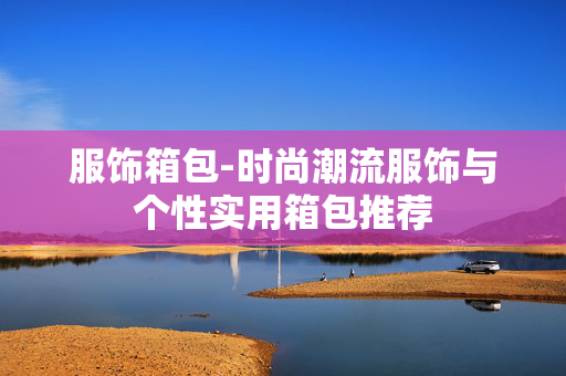 服饰箱包-时尚潮流服饰与个性实用箱包推荐