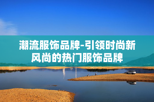 潮流服饰品牌-引领时尚新风尚的热门服饰品牌
