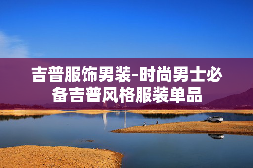 吉普服饰男装-时尚男士必备吉普风格服装单品
