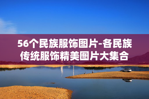 56个民族服饰图片-各民族传统服饰精美图片大集合